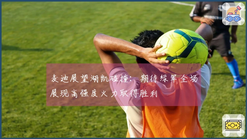 麦迪展望湖凯碰撞：期待绿军全场展现高强度火力取得胜利