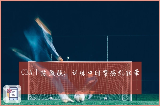 CBA｜陈盈骏：训练中时常感到眩晕