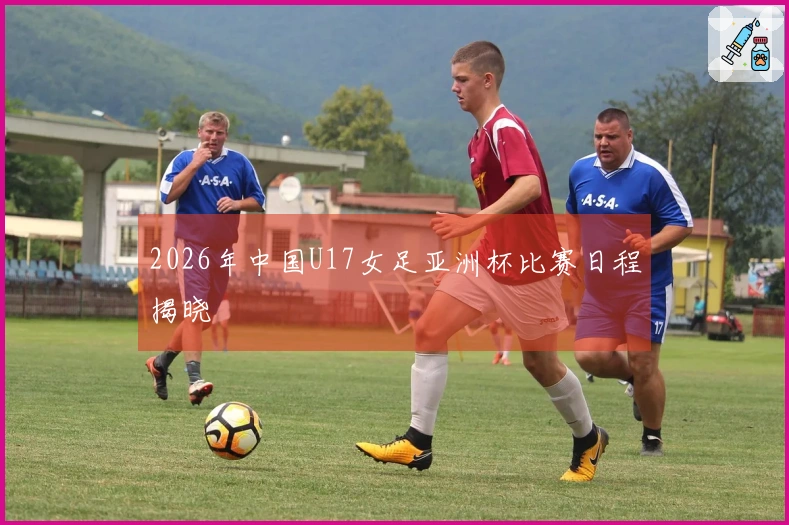2026年中国U17女足亚洲杯比赛日程揭晓