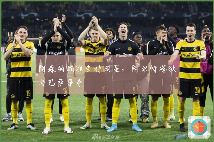 阿森纳瞄准多特明星，阿尔特塔欲与巴萨争夺