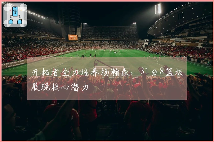 开拓者全力培养杨瀚森，31分8篮板展现核心潜力