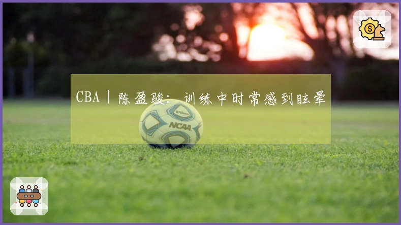 CBA｜陈盈骏：训练中时常感到眩晕