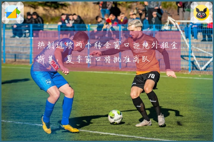 热刺连续两个转会窗口拒绝外租金斯基，夏季窗口将批准离队