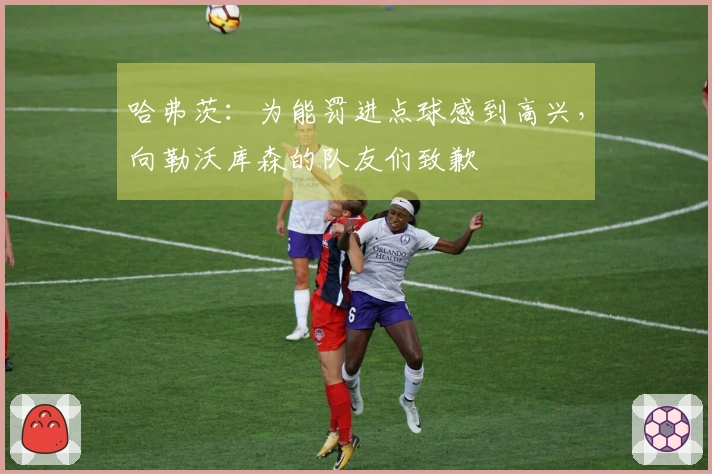 哈弗茨：为能罚进点球感到高兴，向勒沃库森的队友们致歉