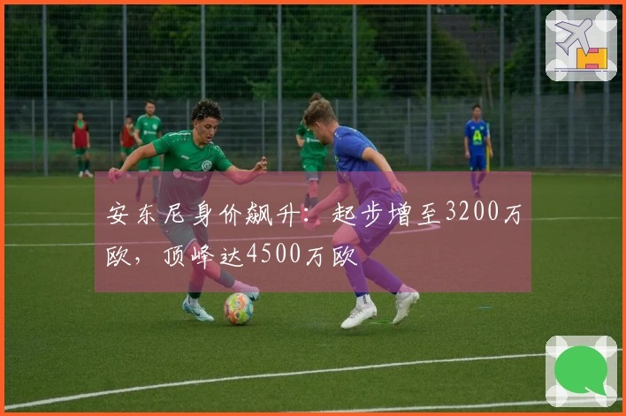 安东尼身价飙升：起步增至3200万欧，顶峰达4500万欧