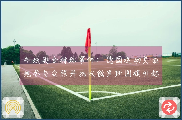 冬残奥会特殊事件：德国运动员拒绝参与合照并抗议俄罗斯国旗升起