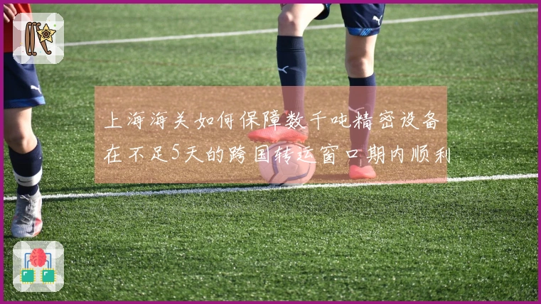 上海海关如何保障数千吨精密设备在不足5天的跨国转运窗口期内顺利通关？