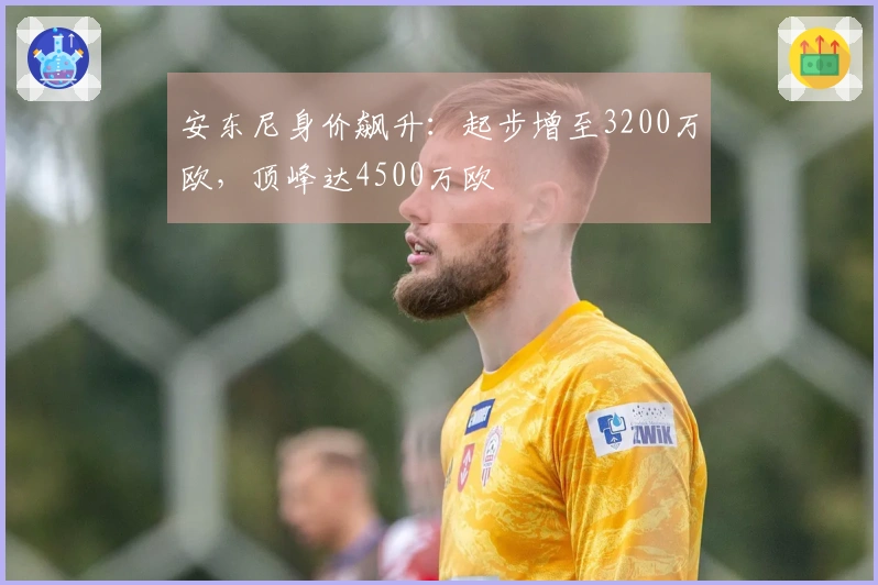 安东尼身价飙升：起步增至3200万欧，顶峰达4500万欧