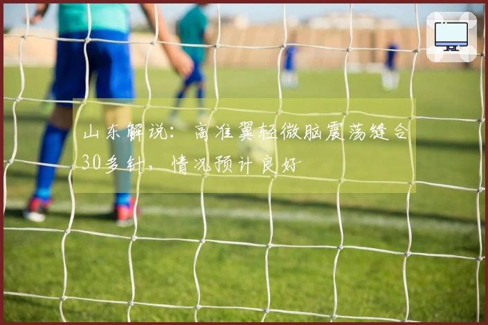 山东解说：高准翼轻微脑震荡缝合30多针，情况预计良好