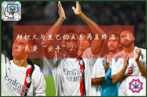 郑钦文与里巴的关系再度降温，是否真要“分手”？