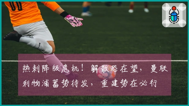 热刺降级危机！解散恐在望，曼联利物浦蓄势待发，重建势在必行
