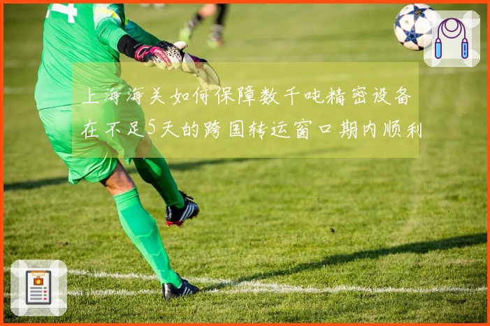 上海海关如何保障数千吨精密设备在不足5天的跨国转运窗口期内顺利通关？