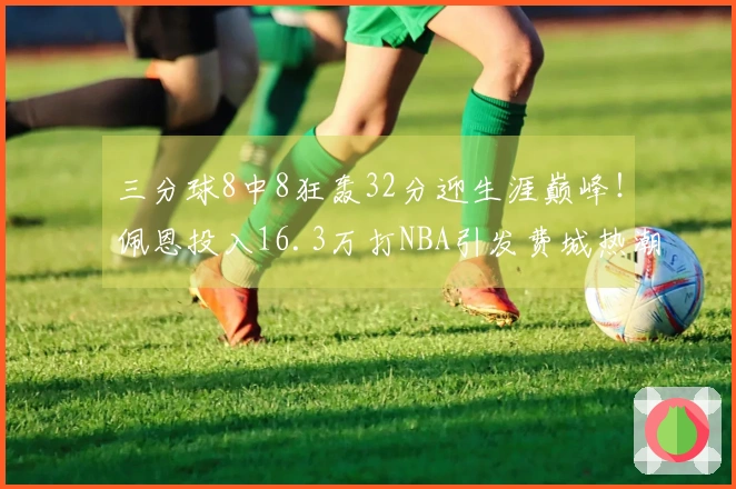 三分球8中8狂轰32分迎生涯巅峰！佩恩投入16.3万打NBA引发费城热潮
