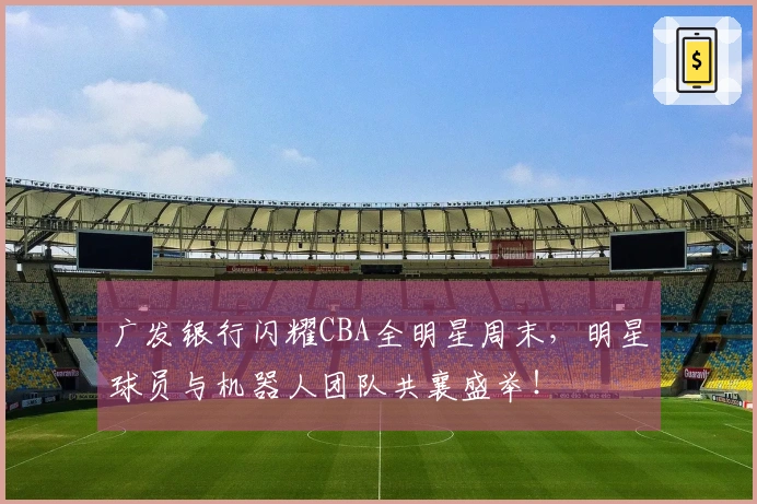 广发银行闪耀CBA全明星周末，明星球员与机器人团队共襄盛举！